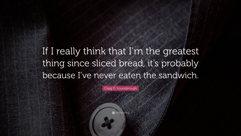 Craig D. Lounsbrough Quote: “If I really think that I’m the greatest thing since sliced bread, it’s probably because I’ve never eaten the sandwich.”