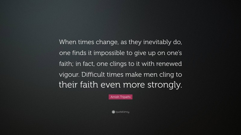 Amish Tripathi Quote: “When times change, as they inevitably do, one finds it impossible to give up on one’s faith; in fact, one clings to it with renewed vigour. Difficult times make men cling to their faith even more strongly.”