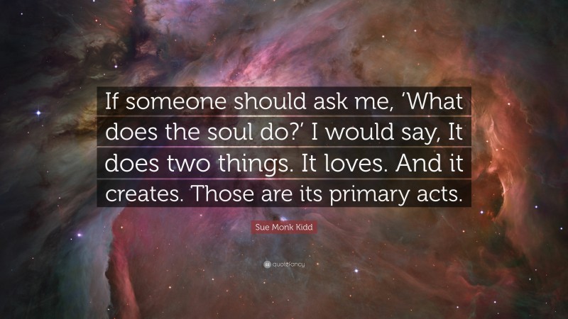 Sue Monk Kidd Quote: “If someone should ask me, ‘What does the soul do?’ I would say, It does two things. It loves. And it creates. Those are its primary acts.”