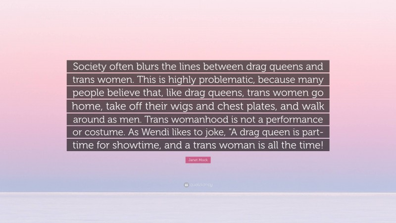 Janet Mock Quote: “Society often blurs the lines between drag queens and trans women. This is highly problematic, because many people believe that, like drag queens, trans women go home, take off their wigs and chest plates, and walk around as men. Trans womanhood is not a performance or costume. As Wendi likes to joke, “A drag queen is part-time for showtime, and a trans woman is all the time!”