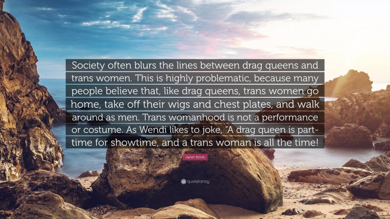 Janet Mock Quote: “Society often blurs the lines between drag queens and trans women. This is highly problematic, because many people believe that, like drag queens, trans women go home, take off their wigs and chest plates, and walk around as men. Trans womanhood is not a performance or costume. As Wendi likes to joke, “A drag queen is part-time for showtime, and a trans woman is all the time!”