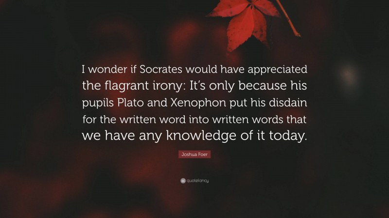Joshua Foer Quote: “I wonder if Socrates would have appreciated the flagrant irony: It’s only because his pupils Plato and Xenophon put his disdain for the written word into written words that we have any knowledge of it today.”