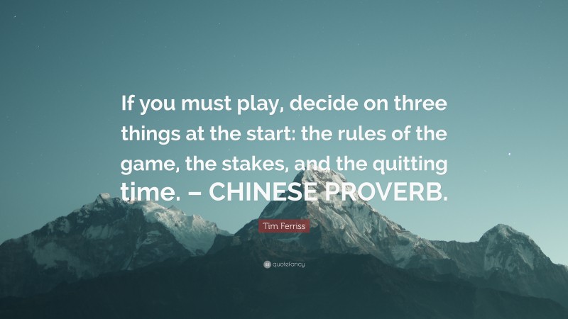Tim Ferriss Quote: “If you must play, decide on three things at the start: the rules of the game, the stakes, and the quitting time. – CHINESE PROVERB.”
