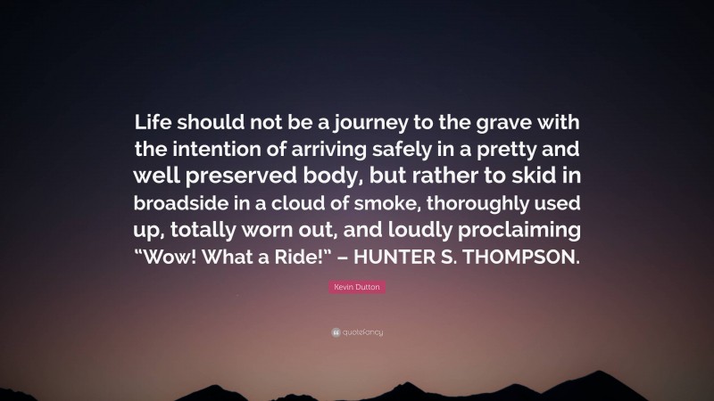 Kevin Dutton Quote: “Life should not be a journey to the grave with the intention of arriving safely in a pretty and well preserved body, but rather to skid in broadside in a cloud of smoke, thoroughly used up, totally worn out, and loudly proclaiming “Wow! What a Ride!” – HUNTER S. THOMPSON.”