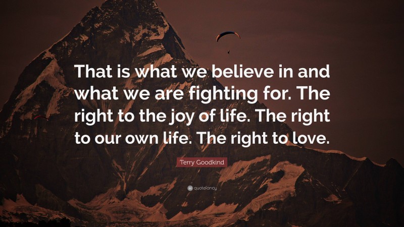 Terry Goodkind Quote: “That is what we believe in and what we are fighting for. The right to the joy of life. The right to our own life. The right to love.”