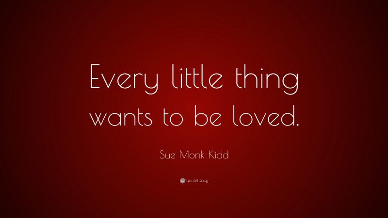 Sue Monk Kidd Quote: “Every little thing wants to be loved.”