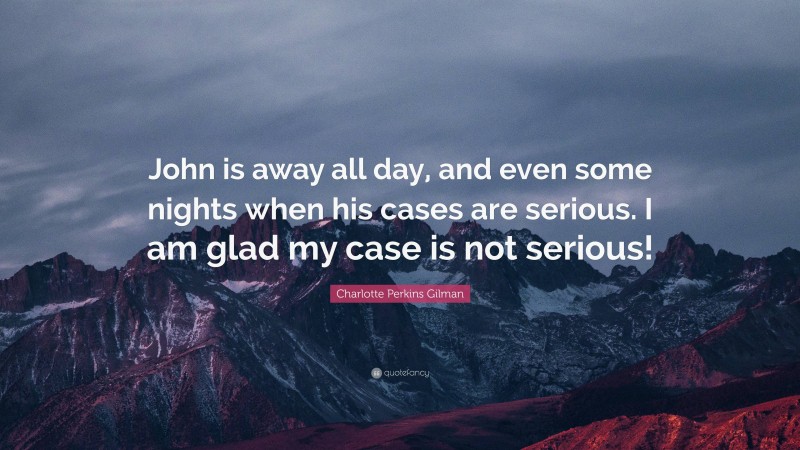 Charlotte Perkins Gilman Quote: “John is away all day, and even some nights when his cases are serious. I am glad my case is not serious!”