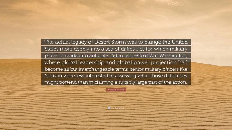 Andrew J. Bacevich Quote: “The actual legacy of Desert Storm was to plunge the United States more deeply into a sea of difficulties for which military power provided no antidote. Yet in post–Cold War Washington, where global leadership and global power projection had become all but interchangeable terms, senior military officers like Sullivan were less interested in assessing what those difficulties might portend than in claiming a suitably large part of the action.”