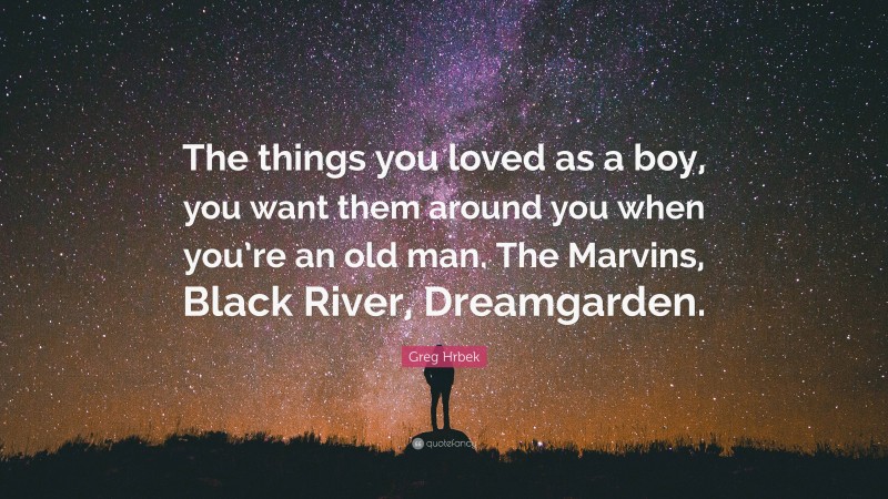 Greg Hrbek Quote: “The things you loved as a boy, you want them around you when you’re an old man. The Marvins, Black River, Dreamgarden.”