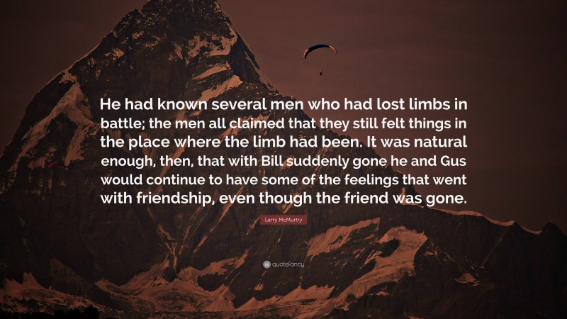 Larry McMurtry Quote: “He had known several men who had lost limbs in battle; the men all claimed that they still felt things in the place where the limb had been. It was natural enough, then, that with Bill suddenly gone he and Gus would continue to have some of the feelings that went with friendship, even though the friend was gone.”