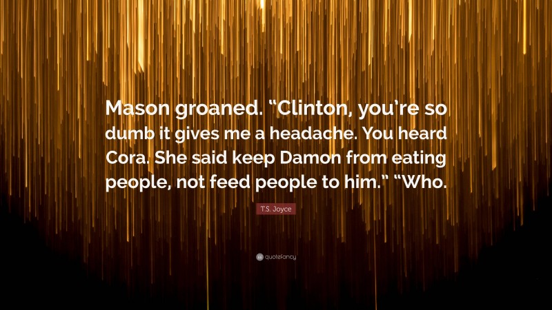T.S. Joyce Quote: “Mason groaned. “Clinton, you’re so dumb it gives me a headache. You heard Cora. She said keep Damon from eating people, not feed people to him.” “Who.”