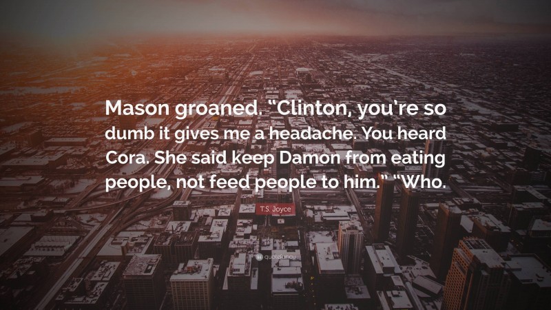 T.S. Joyce Quote: “Mason groaned. “Clinton, you’re so dumb it gives me a headache. You heard Cora. She said keep Damon from eating people, not feed people to him.” “Who.”