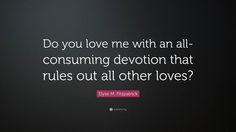 Elyse M. Fitzpatrick Quote: “Do you love me with an all-consuming devotion that rules out all other loves?”