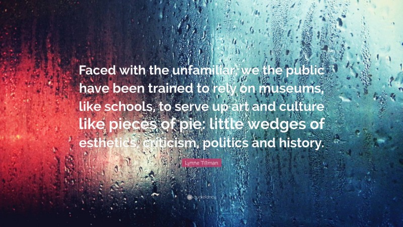 Lynne Tillman Quote: “Faced with the unfamiliar, we the public have been trained to rely on museums, like schools, to serve up art and culture like pieces of pie: little wedges of esthetics, criticism, politics and history.”