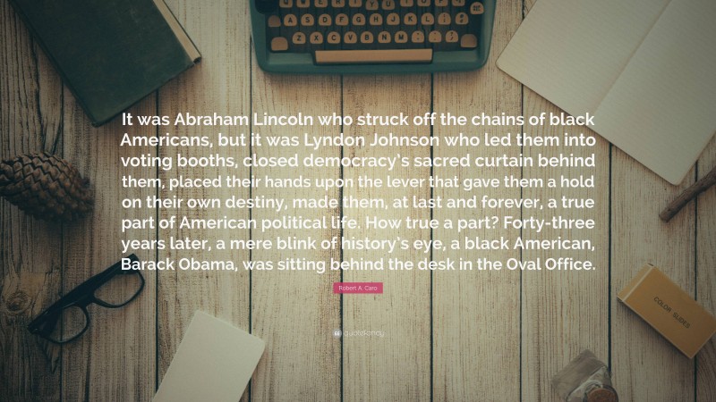 Robert A. Caro Quote: “It was Abraham Lincoln who struck off the chains of black Americans, but it was Lyndon Johnson who led them into voting booths, closed democracy’s sacred curtain behind them, placed their hands upon the lever that gave them a hold on their own destiny, made them, at last and forever, a true part of American political life. How true a part? Forty-three years later, a mere blink of history’s eye, a black American, Barack Obama, was sitting behind the desk in the Oval Office.”