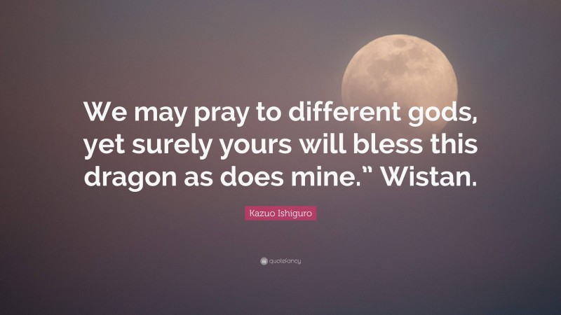 Kazuo Ishiguro Quote: “We may pray to different gods, yet surely yours will bless this dragon as does mine.” Wistan.”