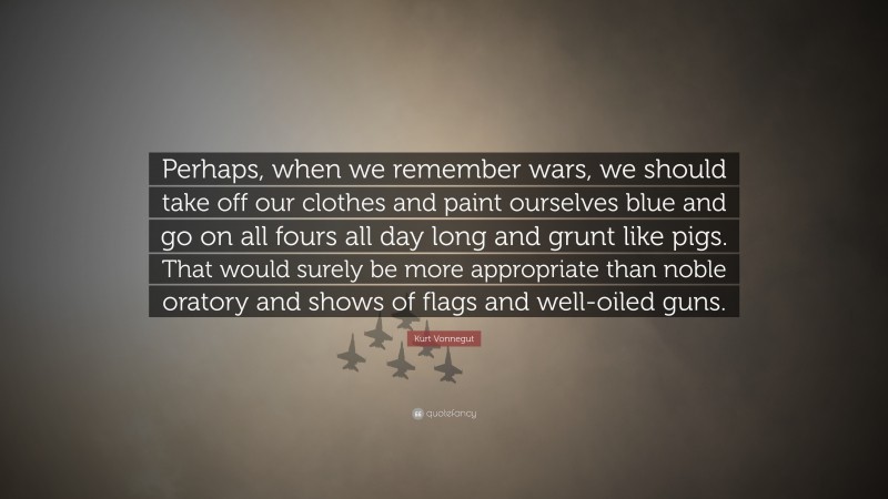 Kurt Vonnegut Quote: “Perhaps, when we remember wars, we should take off our clothes and paint ourselves blue and go on all fours all day long and grunt like pigs. That would surely be more appropriate than noble oratory and shows of flags and well-oiled guns.”