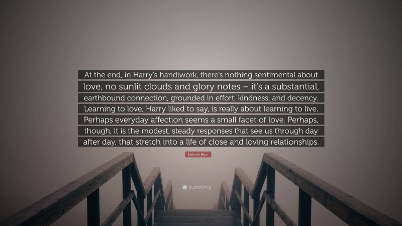 Deborah Blum Quote: “At the end, in Harry’s handiwork, there’s nothing sentimental about love, no sunlit clouds and glory notes – it’s a substantial, earthbound connection, grounded in effort, kindness, and decency. Learning to love, Harry liked to say, is really about learning to live. Perhaps everyday affection seems a small facet of love. Perhaps, though, it is the modest, steady responses that see us through day after day, that stretch into a life of close and loving relationships.”
