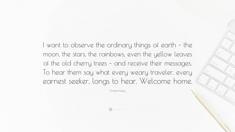 Christie Purifoy Quote: “I want to observe the ordinary things of earth – the moon, the stars, the rainbows, even the yellow leaves of the old cherry trees – and receive their messages. To hear them say what every weary traveler, every earnest seeker, longs to hear. Welcome home.”
