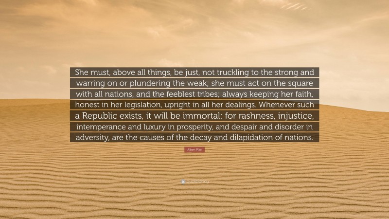 Albert Pike Quote: “She must, above all things, be just, not truckling to the strong and warring on or plundering the weak; she must act on the square with all nations, and the feeblest tribes; always keeping her faith, honest in her legislation, upright in all her dealings. Whenever such a Republic exists, it will be immortal: for rashness, injustice, intemperance and luxury in prosperity, and despair and disorder in adversity, are the causes of the decay and dilapidation of nations.”