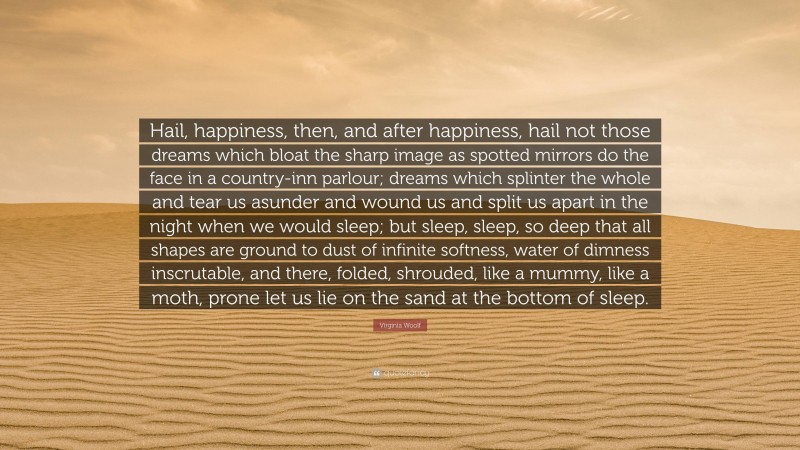 Virginia Woolf Quote: “Hail, happiness, then, and after happiness, hail not those dreams which bloat the sharp image as spotted mirrors do the face in a country-inn parlour; dreams which splinter the whole and tear us asunder and wound us and split us apart in the night when we would sleep; but sleep, sleep, so deep that all shapes are ground to dust of infinite softness, water of dimness inscrutable, and there, folded, shrouded, like a mummy, like a moth, prone let us lie on the sand at the bottom of sleep.”