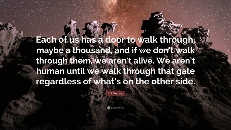 S.G. Redling Quote: “Each of us has a door to walk through, maybe a thousand, and if we don’t walk through them, we aren’t alive. We aren’t human until we walk through that gate regardless of what’s on the other side.”