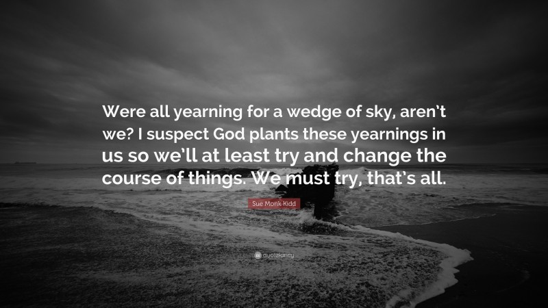 Sue Monk Kidd Quote: “Were all yearning for a wedge of sky, aren’t we? I suspect God plants these yearnings in us so we’ll at least try and change the course of things. We must try, that’s all.”