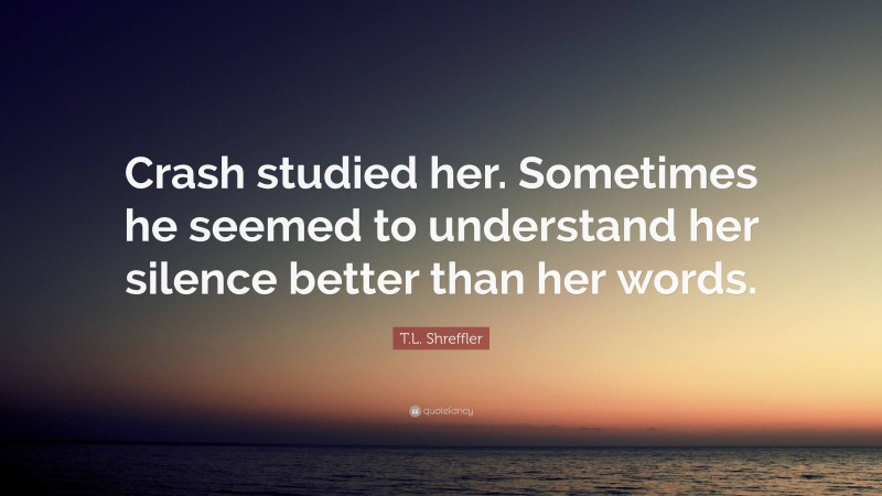 T.L. Shreffler Quote: “Crash studied her. Sometimes he seemed to understand her silence better than her words.”