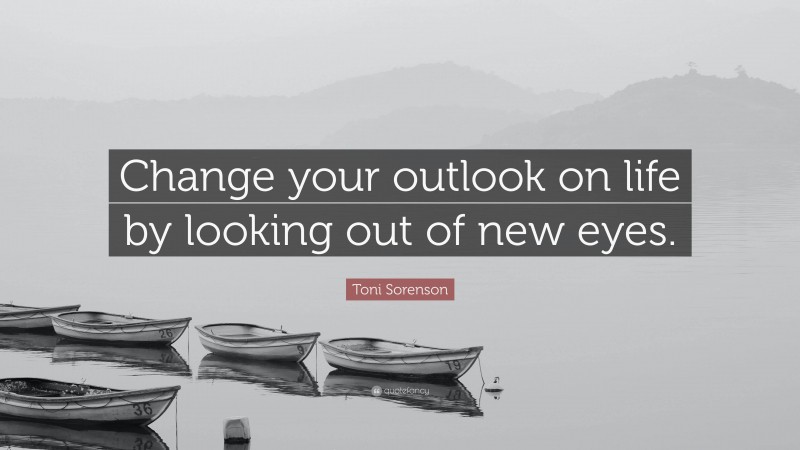 Toni Sorenson Quote: “Change your outlook on life by looking out of new eyes.”