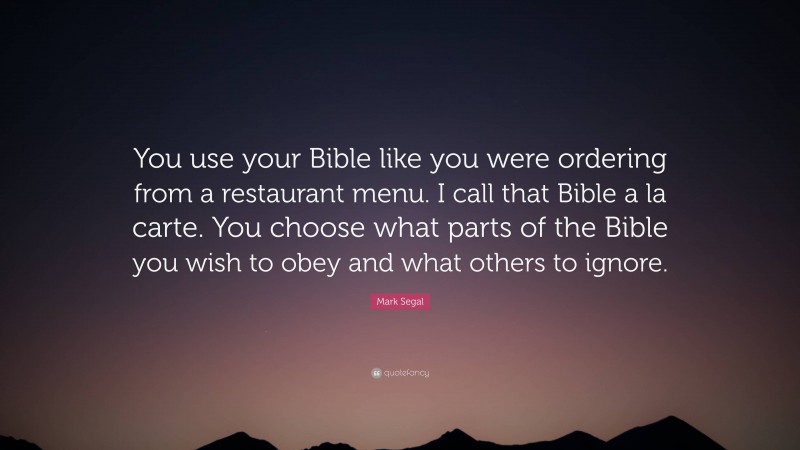 Mark Segal Quote: “You use your Bible like you were ordering from a restaurant menu. I call that Bible a la carte. You choose what parts of the Bible you wish to obey and what others to ignore.”