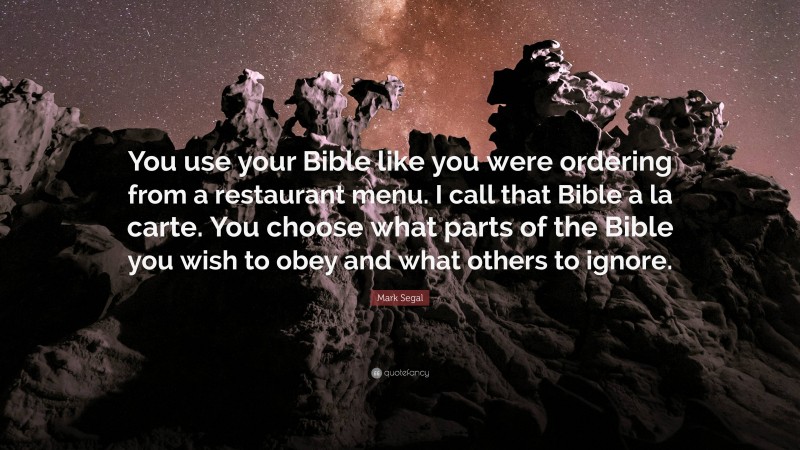 Mark Segal Quote: “You use your Bible like you were ordering from a restaurant menu. I call that Bible a la carte. You choose what parts of the Bible you wish to obey and what others to ignore.”