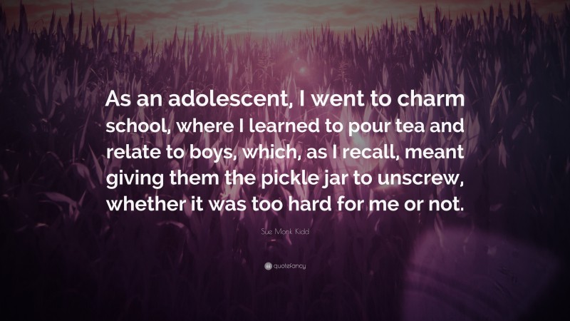 Sue Monk Kidd Quote: “As an adolescent, I went to charm school, where I learned to pour tea and relate to boys, which, as I recall, meant giving them the pickle jar to unscrew, whether it was too hard for me or not.”