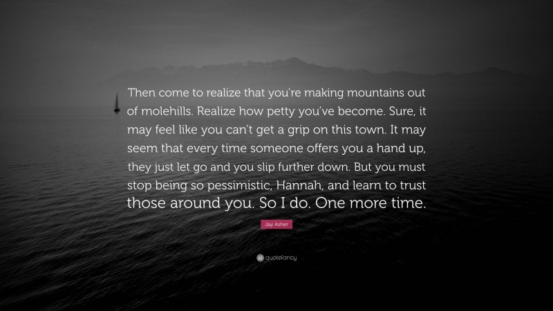 Jay Asher Quote: “Then come to realize that you’re making mountains out of molehills. Realize how petty you’ve become. Sure, it may feel like you can’t get a grip on this town. It may seem that every time someone offers you a hand up, they just let go and you slip further down. But you must stop being so pessimistic, Hannah, and learn to trust those around you. So I do. One more time.”