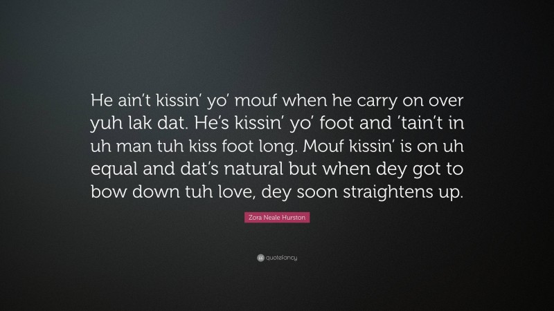 Zora Neale Hurston Quote: “He ain’t kissin’ yo’ mouf when he carry on over yuh lak dat. He’s kissin’ yo’ foot and ’tain’t in uh man tuh kiss foot long. Mouf kissin’ is on uh equal and dat’s natural but when dey got to bow down tuh love, dey soon straightens up.”