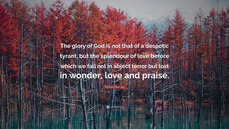 William Barclay Quote: “The glory of God is not that of a despotic tyrant, but the splendour of love before which we fall not in abject terror but lost in wonder, love and praise.”