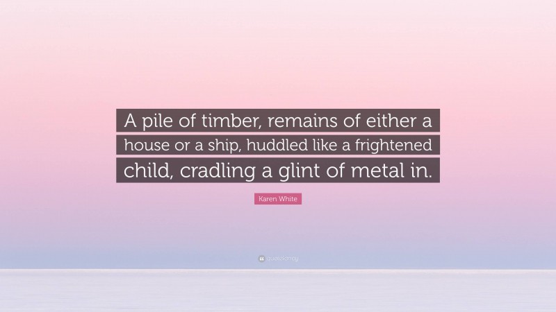 Karen White Quote: “A pile of timber, remains of either a house or a ship, huddled like a frightened child, cradling a glint of metal in.”