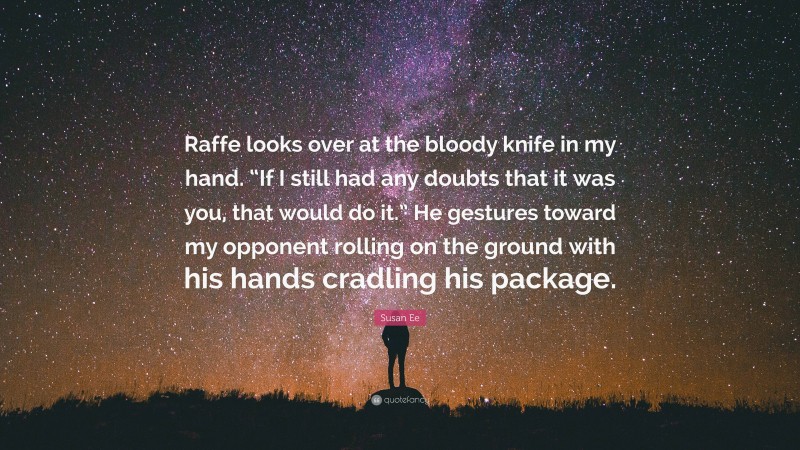 Susan Ee Quote: “Raffe looks over at the bloody knife in my hand. “If I still had any doubts that it was you, that would do it.” He gestures toward my opponent rolling on the ground with his hands cradling his package.”