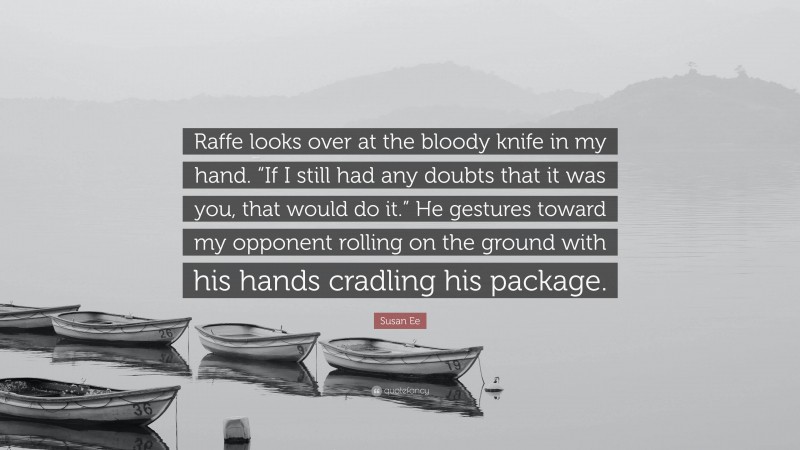 Susan Ee Quote: “Raffe looks over at the bloody knife in my hand. “If I still had any doubts that it was you, that would do it.” He gestures toward my opponent rolling on the ground with his hands cradling his package.”