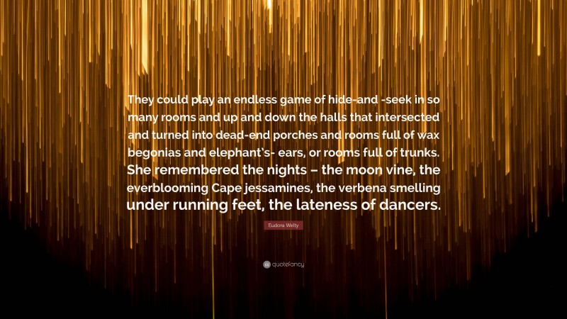 Eudora Welty Quote: “They could play an endless game of hide-and -seek in so many rooms and up and down the halls that intersected and turned into dead-end porches and rooms full of wax begonias and elephant’s- ears, or rooms full of trunks. She remembered the nights – the moon vine, the everblooming Cape jessamines, the verbena smelling under running feet, the lateness of dancers.”