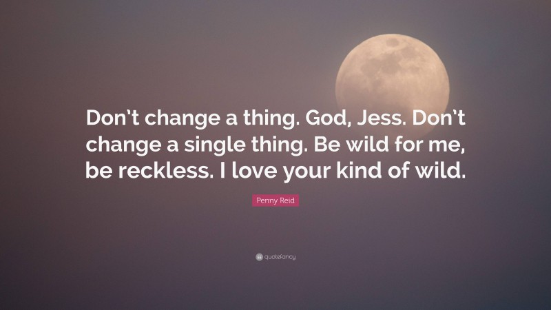 Penny Reid Quote: “Don’t change a thing. God, Jess. Don’t change a single thing. Be wild for me, be reckless. I love your kind of wild.”
