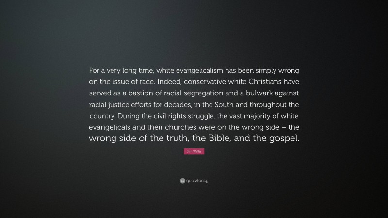 Jim Wallis Quote: “For a very long time, white evangelicalism has been simply wrong on the issue of race. Indeed, conservative white Christians have served as a bastion of racial segregation and a bulwark against racial justice efforts for decades, in the South and throughout the country. During the civil rights struggle, the vast majority of white evangelicals and their churches were on the wrong side – the wrong side of the truth, the Bible, and the gospel.”