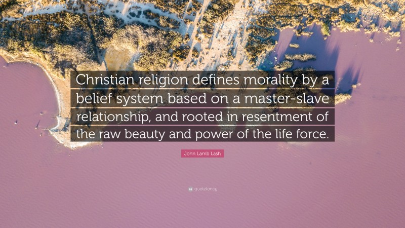 John Lamb Lash Quote: “Christian religion defines morality by a belief system based on a master-slave relationship, and rooted in resentment of the raw beauty and power of the life force.”