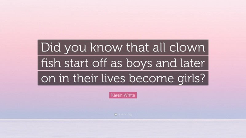 Karen White Quote: “Did you know that all clown fish start off as boys and later on in their lives become girls?”