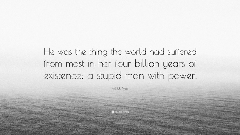 Patrick Ness Quote: “He was the thing the world had suffered from most in her four billion years of existence: a stupid man with power.”