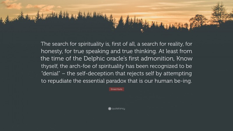 Ernest Kurtz Quote: “The search for spirituality is, first of all, a search for reality, for honesty, for true speaking and true thinking. At least from the time of the Delphic oracle’s first admonition, Know thyself, the arch-foe of spirituality has been recognized to be “denial” – the self-deception that rejects self by attempting to repudiate the essential paradox that is our human be-ing.”