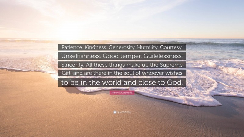 Henry Drummond Quote: “Patience. Kindness. Generosity. Humility. Courtesy. Unselfishness. Good temper. Guilelessness. Sincerity. All these things make up the Supreme Gift, and are there in the soul of whoever wishes to be in the world and close to God.”