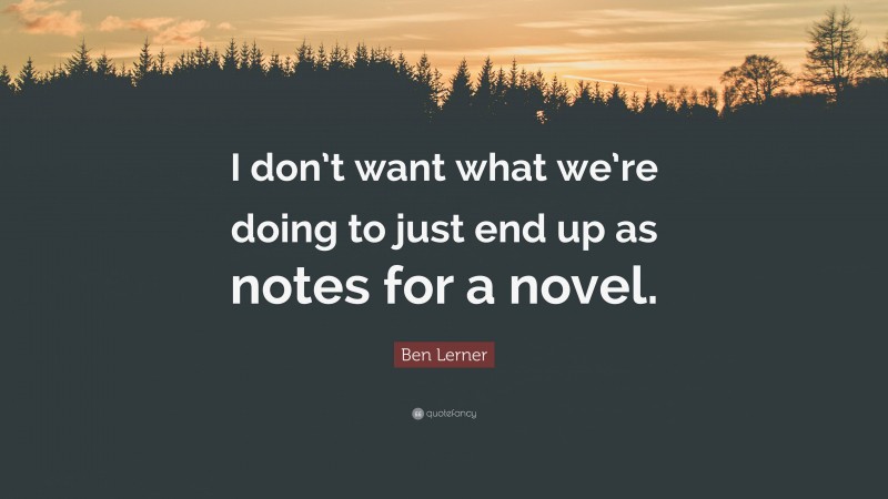 Ben Lerner Quote: “I don’t want what we’re doing to just end up as notes for a novel.”