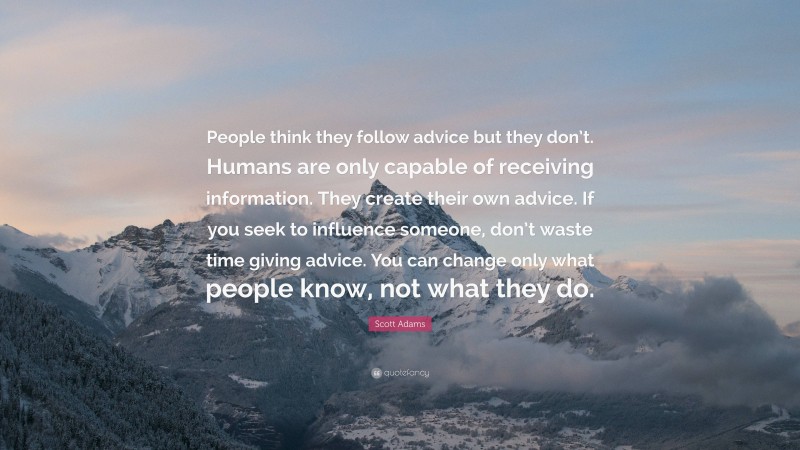 Scott Adams Quote: “People think they follow advice but they don’t. Humans are only capable of receiving information. They create their own advice. If you seek to influence someone, don’t waste time giving advice. You can change only what people know, not what they do.”