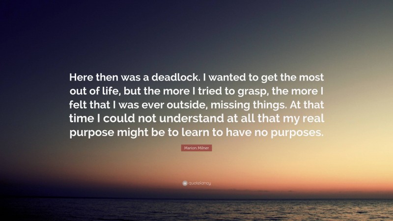 Marion Milner Quote: “Here then was a deadlock. I wanted to get the most out of life, but the more I tried to grasp, the more I felt that I was ever outside, missing things. At that time I could not understand at all that my real purpose might be to learn to have no purposes.”