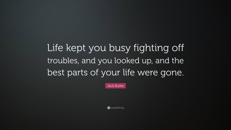 Jack Butler Quote: “Life kept you busy fighting off troubles, and you looked up, and the best parts of your life were gone.”